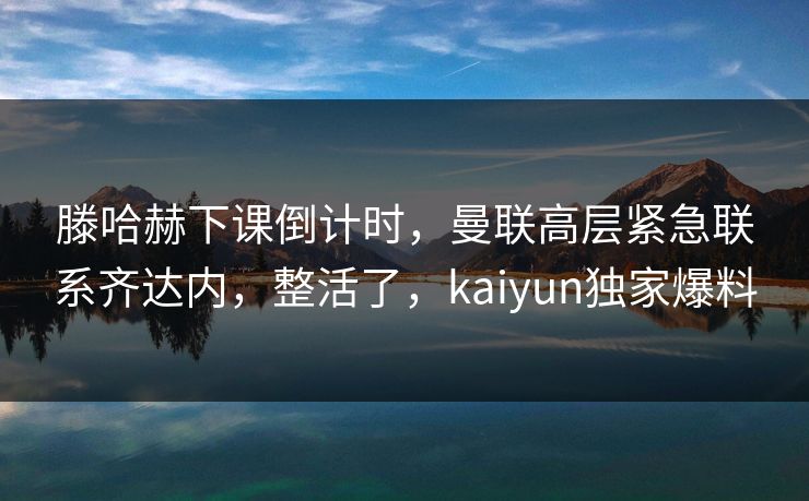 滕哈赫下课倒计时，曼联高层紧急联系齐达内，整活了，kaiyun独家爆料
