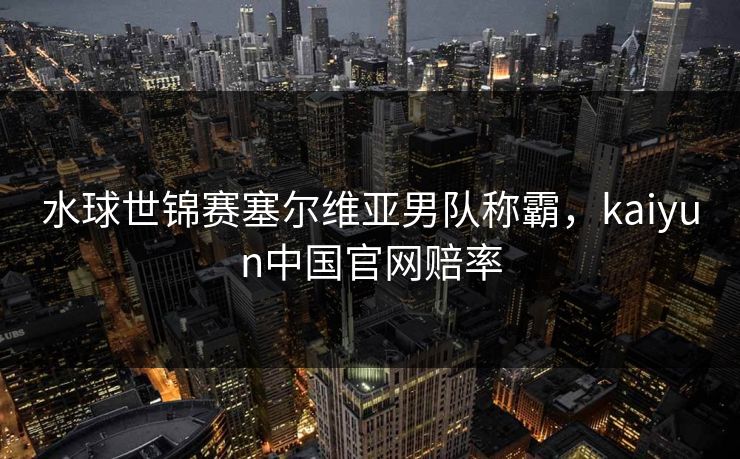 水球世锦赛塞尔维亚男队称霸，kaiyun中国官网赔率