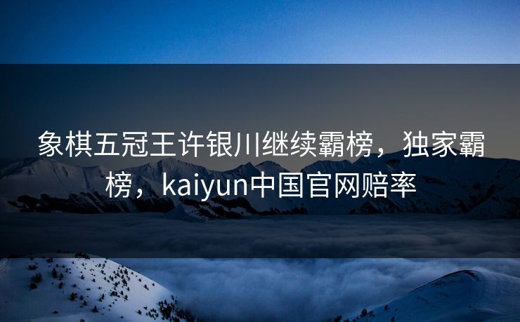 象棋五冠王许银川继续霸榜，独家霸榜，kaiyun中国官网赔率