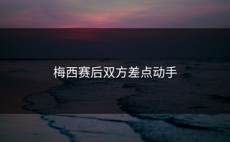 梅西赛后双方差点动手