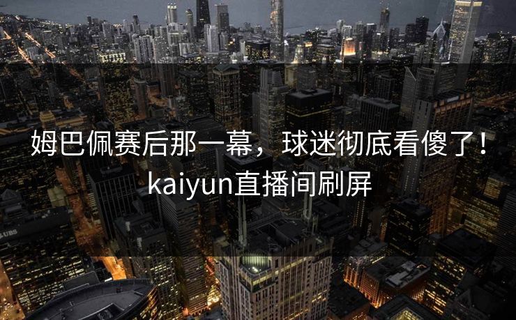 姆巴佩赛后那一幕，球迷彻底看傻了！kaiyun直播间刷屏