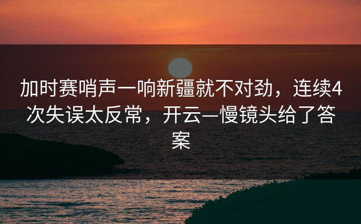 加时赛哨声一响新疆就不对劲，连续4次失误太反常，开云—慢镜头给了答案
