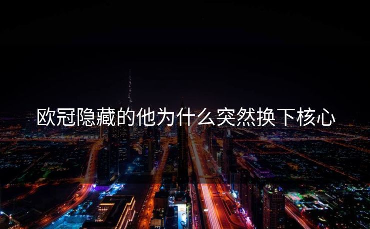 欧冠隐藏的他为什么突然换下核心 欧冠隐藏的他为什么突然换下核心