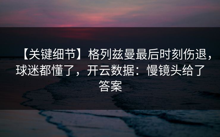 【关键细节】格列兹曼最后时刻伤退，球迷都懂了，开云数据：慢镜头给了答案
