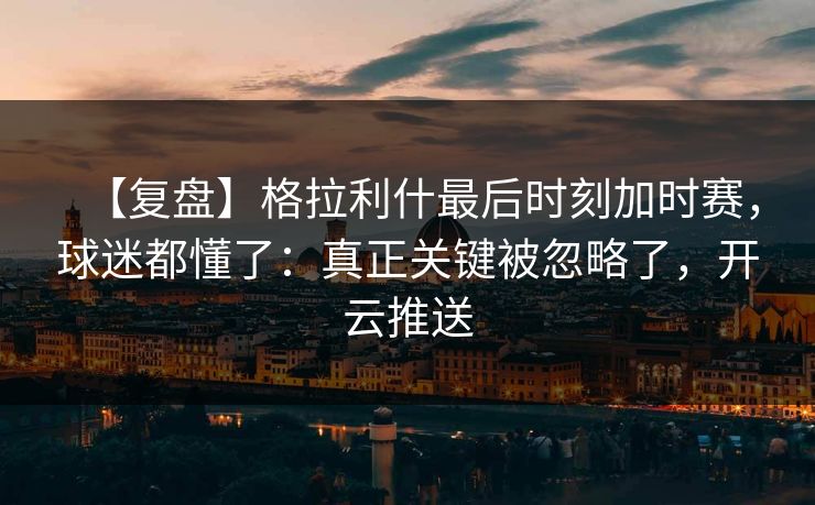 【复盘】格拉利什最后时刻加时赛，球迷都懂了：真正关键被忽略了，开云推送